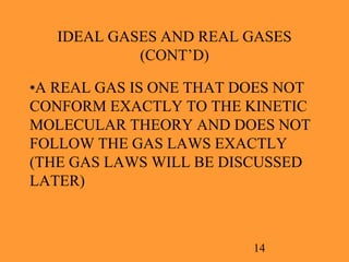 14
IDEAL GASES AND REAL GASES
(CONT’D)
•A REAL GAS IS ONE THAT DOES NOT
CONFORM EXACTLY TO THE KINETIC
MOLECULAR THEORY AND DOES NOT
FOLLOW THE GAS LAWS EXACTLY
(THE GAS LAWS WILL BE DISCUSSED
LATER)
 