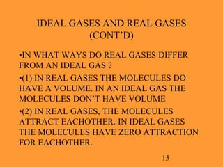 15
IDEAL GASES AND REAL GASES
(CONT’D)
•IN WHAT WAYS DO REAL GASES DIFFER
FROM AN IDEAL GAS ?
•(1) IN REAL GASES THE MOLECULES DO
HAVE A VOLUME. IN AN IDEAL GAS THE
MOLECULES DON’T HAVE VOLUME
•(2) IN REAL GASES, THE MOLECULES
ATTRACT EACHOTHER. IN IDEAL GASES
THE MOLECULES HAVE ZERO ATTRACTION
FOR EACHOTHER.
 