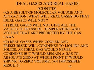 16
IDEAL GASES AND REAL GASES
(CONT’D)
•AS A RESULT OF MOLECULAR VOLUME AND
ATTRACTION, WHAT WILL REAL GASES DO THAT
IDEAL GASES WILL NOT ?
•(1) REAL GASES WILL NOT GIVE ALL THE
VALUES OF PRESSURE, TEMPERATURE AND
VOLUME THAT ARE PREDICTED BY THE GAS
LAWS
•(2) REAL GASES WHEN COOLED AND
PRESSURIZED WILL CONDENSE TO LIQUIDS AND
SOLIDS. AN IDEAL GAS WOULD NEVER
CONDENSE BUT WOULD REMAIN A GAS TO
ABSOLUTE ZERO AT WHICH POINT IT WOULD
SHRINK TO ZERO VOLUME. (AN IMPOSSIBLE
RESULT!)
 