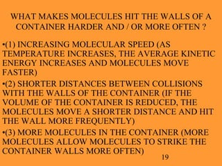 19
WHAT MAKES MOLECULES HIT THE WALLS OF A
CONTAINER HARDER AND / OR MORE OFTEN ?
•(1) INCREASING MOLECULAR SPEED (AS
TEMPERATURE INCREASES, THE AVERAGE KINETIC
ENERGY INCREASES AND MOLECULES MOVE
FASTER)
•(2) SHORTER DISTANCES BETWEEN COLLISIONS
WITH THE WALLS OF THE CONTAINER (IF THE
VOLUME OF THE CONTAINER IS REDUCED, THE
MOLECULES MOVE A SHORTER DISTANCE AND HIT
THE WALL MORE FREQUENTLY)
•(3) MORE MOLECULES IN THE CONTAINER (MORE
MOLECULES ALLOW MOLECULES TO STRIKE THE
CONTAINER WALLS MORE OFTEN)
 