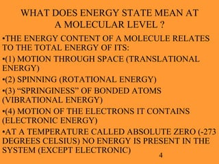 4
WHAT DOES ENERGY STATE MEAN AT
A MOLECULAR LEVEL ?
•THE ENERGY CONTENT OF A MOLECULE RELATES
TO THE TOTAL ENERGY OF ITS:
•(1) MOTION THROUGH SPACE (TRANSLATIONAL
ENERGY)
•(2) SPINNING (ROTATIONAL ENERGY)
•(3) “SPRINGINESS” OF BONDED ATOMS
(VIBRATIONAL ENERGY)
•(4) MOTION OF THE ELECTRONS IT CONTAINS
(ELECTRONIC ENERGY)
•AT A TEMPERATURE CALLED ABSOLUTE ZERO (-273
DEGREES CELSIUS) NO ENERGY IS PRESENT IN THE
SYSTEM (EXCEPT ELECTRONIC)
 