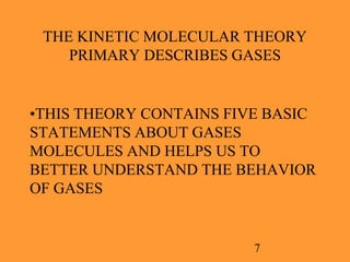 7
THE KINETIC MOLECULAR THEORY
PRIMARY DESCRIBES GASES
•THIS THEORY CONTAINS FIVE BASIC
STATEMENTS ABOUT GASES
MOLECULES AND HELPS US TO
BETTER UNDERSTAND THE BEHAVIOR
OF GASES
 