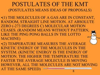 8
POSTULATES OF THE KMT
(POSTULATES MEANS IDEAS OF PROPOSALS)
•(1) THE MOLECULES OF A GAS ARE IN CONSTANT,
RANDOM, STRAIGHT LINE MOTION. AT ABSOLUTE
ZERO (-273 DEGREES C) MOLECULAR MOTION
CEASES. (RANDOM MEANS WITHOUT PATTERN,
LIKE THE PING PONG BALLS IN THE LOTTO
MACHINE)
•(2) TEMPERATURE MEASURES THE AVERAGE
KINETIC ENERGY OF THE MOLECULES IN THE
SYSTEM. (KINETIC ENERGY IS THE ENERGY OF
MOTION. THE HIGHER THE TEMPERATURE THE
FASTER THE AVERAGE MOLECULE IS MOVING
HOWEVER, ALL THE MOLECULES ARE NOT MOVING
AT THE SAME SPEED)
 