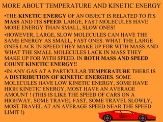 9
MORE ABOUT TEMPERATURE AND KINETIC ENERGY
•THE KINETIC ENERGY OF AN OBJECT IS RELATED TO ITS
MASS AND ITS SPEED. LARGE, FAST MOLECULES HAVE
MORE ENERGY THAN SMALL, SLOW ONES!
•HOWEVER, LARGE, SLOW MOLECULES CAN HAVE THE
SAME ENERGY AS SMALL, FAST ONES. WHAT THE LARGE
ONES LACK IN SPEED THEY MAKE UP FOR WITH MASS AND
WHAT THE SMALL MOLECULES LACK IN MASS THEY
MAKE UP FOR WITH SPEED. IN BOTH MASS AND SPEED
COUNT KINETIC ENERGY!!
•IN ANY GAS AT A PARTICULAR TEMPERATURE THERE IS
A DISTRIBUTION OF KINETIC ENERGIES. SOME
MOLECULES HAVE LOW KINETIC ENERGY, SOME HAVE
HIGH KINETIC ENERGY, MOST HAVE AN AVERAGE
AMOUNT ! (THIS IS LIKE THE SPEED OF CARS ON A
HIGHWAY, SOME TRAVEL FAST, SOME TRAVEL SLOWLY,
MOST TRAVEL AT AN AVERAGE SPEED NEAR THE SPEED
LIMIT !)
 