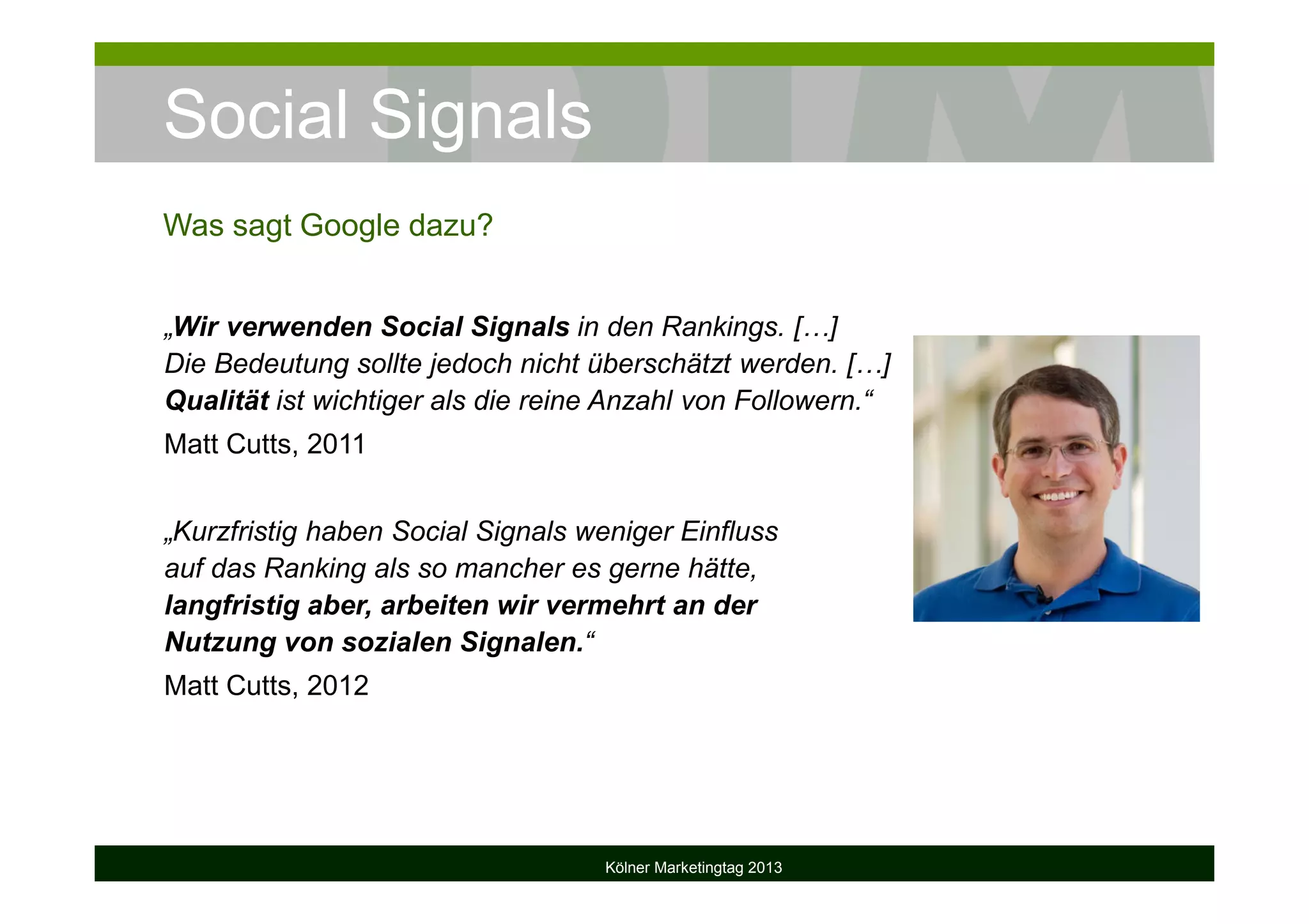 Social Signals
Kölner Marketingtag 2013
Was sagt Google dazu?
„Wir verwenden Social Signals in den Rankings. […]
Die Bedeutung sollte jedoch nicht überschätzt werden. […]
Qualität ist wichtiger als die reine Anzahl von Followern.“
Matt Cutts, 2011
„Kurzfristig haben Social Signals weniger Einfluss
auf das Ranking als so mancher es gerne hätte,
langfristig aber, arbeiten wir vermehrt an der
Nutzung von sozialen Signalen.“
Matt Cutts, 2012
 