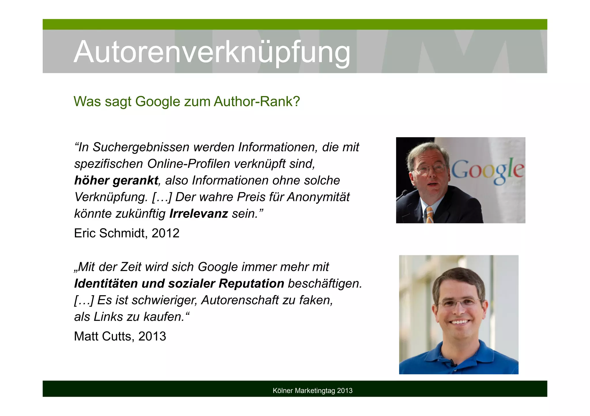 Autorenverknüpfung
Kölner Marketingtag 2013
Was sagt Google zum Author-Rank?
“In Suchergebnissen werden Informationen, die mit
spezifischen Online-Profilen verknüpft sind,
höher gerankt, also Informationen ohne solche
Verknüpfung. […] Der wahre Preis für Anonymität
könnte zukünftig Irrelevanz sein.”
Eric Schmidt, 2012
„Mit der Zeit wird sich Google immer mehr mit
Identitäten und sozialer Reputation beschäftigen.
[…] Es ist schwieriger, Autorenschaft zu faken,
als Links zu kaufen.“
Matt Cutts, 2013
 