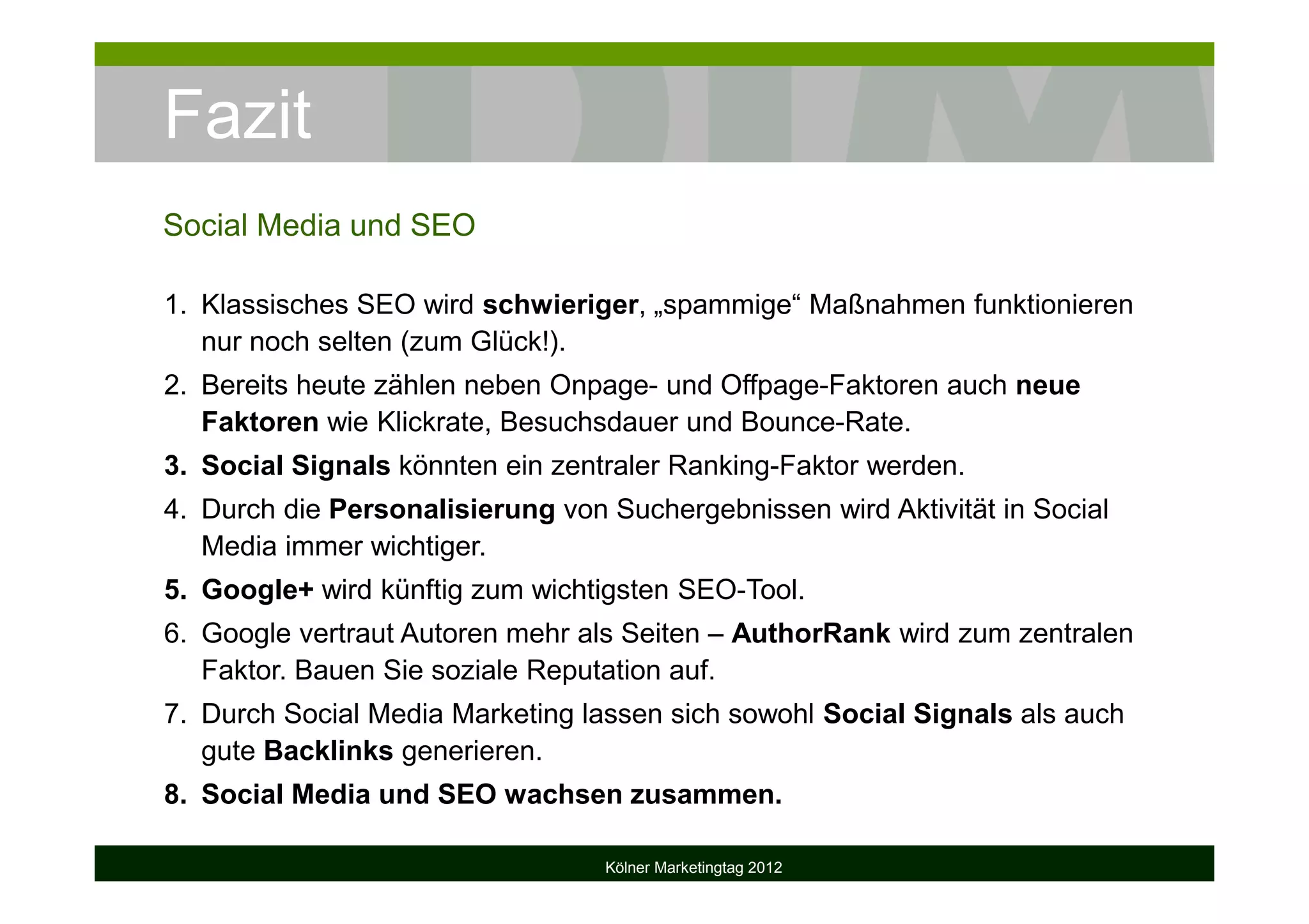 Fazit
Social Media und SEO
1. Klassisches SEO wird schwieriger, „spammige“ Maßnahmen funktionieren
nur noch selten (zum Glück!).
2. Bereits heute zählen neben Onpage- und Offpage-Faktoren auch neue
Faktoren wie Klickrate, Besuchsdauer und Bounce-Rate.
3. Social Signals könnten ein zentraler Ranking-Faktor werden.
4. Durch die Personalisierung von Suchergebnissen wird Aktivität in Social
Media immer wichtiger.
5. Google+ wird künftig zum wichtigsten SEO-Tool.
6. Google vertraut Autoren mehr als Seiten – AuthorRank wird zum zentralen
Faktor. Bauen Sie soziale Reputation auf.
7. Durch Social Media Marketing lassen sich sowohl Social Signals als auch
gute Backlinks generieren.
8. Social Media und SEO wachsen zusammen.
Kölner Marketingtag 2012
 