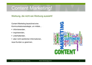 © DIM Deutsches Institut für Marketing Kölner Marketingtag 2013 4
Content Marketing!
Content Marketing bezeichnet eine
Kommunikationsstrategie, um mittels…
informierenden,
inspirierenden,
unterhaltenden,
aber nicht werblichen Informationen,
neue Kunden zu gewinnen.
Werbung, die nicht wie Werbung aussieht!
 