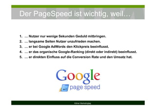 Der PageSpeed ist wichtig, weil…
Kölner Marketingtag
1. … Nutzer nur wenige Sekunden Geduld mitbringen.
2. … langsame Seiten Nutzer unzufrieden machen.
3. … er bei Google AdWords den Klickpreis beeinflusst.
4. … er das organische Google-Ranking (direkt oder indirekt) beeinflusst.
5. … er direkten Einfluss auf die Conversion Rate und den Umsatz hat.
 