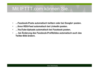 Mit IFTTT.com können Sie…
Kölner Marketingtag
• …Facebook-Posts automatisch twittern oder bei Google+ posten.
• …Ihren RSS-Feed automatisch bei LinkedIn posten.
• …YouTube-Uploads automatisch bei Facebook posten.
• … bei Änderung des Facebook-Profilbildes automatisch auch das
Twitter-Bild ändern.
 