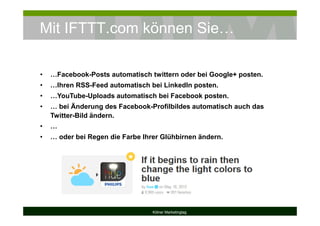 Mit IFTTT.com können Sie…
Kölner Marketingtag
• …Facebook-Posts automatisch twittern oder bei Google+ posten.
• …Ihren RSS-Feed automatisch bei LinkedIn posten.
• …YouTube-Uploads automatisch bei Facebook posten.
• … bei Änderung des Facebook-Profilbildes automatisch auch das
Twitter-Bild ändern.
• …
• … oder bei Regen die Farbe Ihrer Glühbirnen ändern.
 