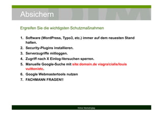 Absichern
Kölner Marketingtag
1. Software (WordPress, Typo3, etc.) immer auf dem neuesten Stand
halten.
2. Security-Plugins installieren.
3. Serverzugriffe mitloggen.
4. Zugriff nach X Einlog-Versuchen sperren.
5. Manuelle Google-Suche mit site:domain.de viagra/cialis/louis
vuitton/etc.
6. Google Webmastertools nutzen
7. FACHMANN FRAGEN!!
Ergreifen Sie die wichtigsten Schutzmaßnahmen
 