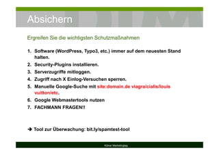 Absichern
Kölner Marketingtag
1. Software (WordPress, Typo3, etc.) immer auf dem neuesten Stand
halten.
2. Security-Plugins installieren.
3. Serverzugriffe mitloggen.
4. Zugriff nach X Einlog-Versuchen sperren.
5. Manuelle Google-Suche mit site:domain.de viagra/cialis/louis
vuitton/etc.
6. Google Webmastertools nutzen
7. FACHMANN FRAGEN!!
Tool zur Überwachung: bit.ly/spamtest-tool
Ergreifen Sie die wichtigsten Schutzmaßnahmen
 