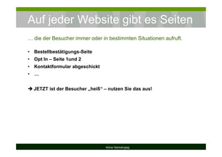 Auf jeder Website gibt es Seiten
Kölner Marketingtag
… die der Besucher immer oder in bestimmten Situationen aufruft.
• Bestellbestätigungs-Seite
• Opt In – Seite 1und 2
• Kontaktformular abgeschickt
• …
JETZT ist der Besucher „heiß“ – nutzen Sie das aus!
 
