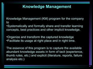 Knowledge Management
Knowledge Management (KM) program for the company
to
•Systematically and formally share and transfer learning
concepts, best practices and other implicit knowledge.
•Organize and transform the captured knowledge
•Facilitate its usage at right place and in right time.
The essence of this program is to capture the available
abundant knowledge assets in form of tacit (experience,
thumb rules, etc.) and explicit (literature, reports, failure
analysis etc.)
 