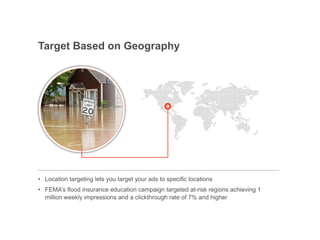 Target Based on Geography




•! Location targeting lets you target your ads to specific locations
•! FEMA’s flood insurance education campaign targeted at-risk regions achieving 1
   million weekly impressions and a clickthrough rate of 7% and higher


                                                                       Google Confidential and Proprietary   16
 