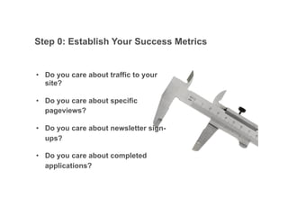 Step 0: Establish Your Success Metrics


•! Do you care about traffic to your
   site?

•! Do you care about specific
   pageviews?

•! Do you care about newsletter sign-
   ups?

•! Do you care about completed
   applications?


                                        Google Confidential and Proprietary   18
 