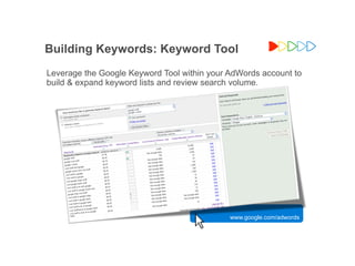 Building Keywords: Keyword Tool
Leverage the Google Keyword Tool within your AdWords account to
build & expand keyword lists and review search volume.




                                             www.google.com/adwords



                                                      Google Confidential and Proprietary
 
