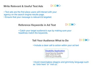 Write Relevant & Useful Text Ads

•!Text ads are the first place users will interact with your
agency on the search engine results page.
•!Ensure that your message is relevant & targeted.


                     Reference Keywords in Ad Text
          Disability Application
                     •!Catch your target audience’s eye by making sure your
          Apply for Social Security
          Disability Online for Free
                     headlines match the keywords.
          www.ssa.gov/disability



                                                            Disability Application
                                        Tell Your Audience What to Do
                                                      Apply for Social Security
                                                            Disability Online for Free
                                                            www.ssa.gov/disability
                             I think I’ll search
                                            •!Include a clear call to action within your ad text
                                    for a                   Google Confidential and Proprietary   34


                                 “Disability
                                Application”              Disabilityto Apply for Benefits
                                                             How Application
                                                              Social Security Disability Benefits
                                                        Social Security Disability Free
                                                            Online Application for
                                                        Apply Online for Free
                                                            www.ssa.gov/disability
                                                        www.ssa.gov/disability


                                         •!Avoid meaningless slogans and gimmicky language such
                                         as “click here” or “visit us.”
                                                                                                       Google Confidential and Proprietary
 
