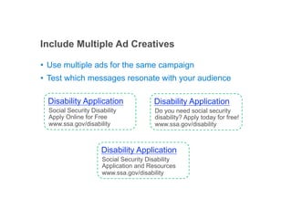 Include Multiple Ad Creatives

•! Use multiple ads for the same campaign
•! Test which messages resonate with your audience

  Disability Application                Disability Application
  Social Security Disability            Do you need social security
  Apply Online for Free                 disability? Apply today for free!
  www.ssa.gov/disability                www.ssa.gov/disability



                      Disability Application
                      Social Security Disability
                      Application and Resources
                      www.ssa.gov/disability



                                                               Google Confidential and Proprietary
 