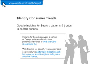 www.google.com/insights/search

                Google Confidential and Proprietary   43




       Identify Consumer Trends

       Google Insights for Search: patterns & trends
       in search queries

            Insights for Search analyzes a portion
            of Google web searches to show
            patterns and trends of what the world
            is searching for.

            With Insights for Search, you can compare
            search volume patterns of multiple search
            terms across specific regions, categories,
            and time frames.
 