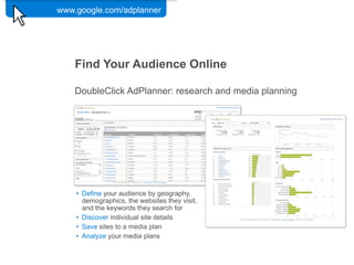 www.google.com/adplanner

             Google Confidential and Proprietary   45




    Find Your Audience Online

    DoubleClick AdPlanner: research and media planning




    •! Define your audience by geography,
       demographics, the websites they visit,
       and the keywords they search for
    •! Discover individual site details
    •! Save sites to a media plan
    •! Analyze your media plans


                                                        Google Confidential and Proprietary   44
 