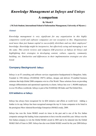 Knowledge Management at Infosys and Unisys
                                      A comparison
                                           By Nikesh.N
 ( M.Tech Student, International School of Information Management, University of Mysore )

Abstract


Knowledge management is very significant for any organization in this highly
competitive world and software companies are not exception to this. Organizations
need more than just human capital to successfully distribute and use their employees'
knowledge. Knowledge might be inexpensive, but effectively using and managing is not
the same. This article reviews and compares KM practices at Infosys & Unisys and
highlighting their strategies in developing content, culture, capacity, community
building, etc. Similarities and differences in their implementation strategies are also
listed.
listed


Company Background: Infosys


Infosys is an IT consulting and software services organization headquartered in Bangalore, India.
Founded in 1981.Infosys (NASDAQ: INFY) defines, designs and delivers IT-enabled business
solutions that help Global 2000 companies win in a Flat World. These solutions focus on providing
strategic differentiation and operational superiority to clients. Infosys has over 1, 00,000 employees
in over 50 offices worldwide. Infosys is part of the NASDAQ-100 Index and The Global Dow.

KM intitiatives at Infosys


Infosys has always been recognized for its KM initiative and efforts at world level. Adding a
feather in its cap, Infosys has been recognised amongst the top 16 Asian companies to be listed in
the prestigious Most Admired Knowledge Enterprises (MAKE) study, 2009.

Infosys has won the Asian MAKE award six times in the past and is one of the five Indian
companies amongst the leading Asian corporations to have won the award this year. Infosys was the
first Indian company to win the Global MAKE award in 2003 and to be inducted into the Global
MAKE Hall of Fame in 2005. Infosys has also won Global MAKE award for the year 2008.Infosys
 