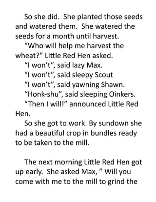 So	
  she	
  did.	
  	
  She	
  planted	
  those	
  seeds	
  
    	
  

and	
  watered	
  them.	
  	
  She	
  watered	
  the	
  
seeds	
  for	
  a	
  month	
  unOl	
  harvest.	
  
   	
  “Who	
  will	
  help	
  me	
  harvest	
  the	
  
wheat?”	
  Li'le	
  Red	
  Hen	
  asked.	
  
   	
  “I	
  won’t”,	
  said	
  lazy	
  Max.	
  
   	
  “I	
  won’t”,	
  said	
  sleepy	
  Scout	
  
   	
  “I	
  won’t”,	
  said	
  yawning	
  Shawn.	
  
   	
  “Honk-­‐shu”,	
  said	
  sleeping	
  Oinkers.	
  
   	
  “ Then	
  I	
  will!”	
  announced	
  Li'le	
  Red	
  
Hen.	
  
   	
  So	
  she	
  got	
  to	
  work.	
  By	
  sundown	
  she	
  
had	
  a	
  beauOful	
  crop	
  in	
  bundles	
  ready	
  
to	
  be	
  taken	
  to	
  the	
  mill.	
  

  	
  The	
  next	
  morning	
  Li'le	
  Red	
  Hen	
  got	
  
up	
  early.	
  	
  She	
  asked	
  Max,	
  ”	
  Will	
  you	
  
come	
  with	
  me	
  to	
  the	
  mill	
  to	
  grind	
  the	
  
 