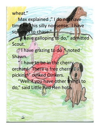 wheat.”	
  
  	
  Max	
  explained	
  ,”	
  I	
  do	
  not	
  have	
  
Ome	
  for	
  this	
  silly	
  nonsense.	
  	
  I	
  have	
  
squirrels	
  to	
  chase.”	
  
  	
  “	
  I	
  have	
  galloping	
  to	
  do,”	
  admi'ed	
  
Scout.	
  	
  	
  
  	
  “	
  I	
  have	
  grazing	
  to	
  do	
  ,”	
  noted	
  
Shawn.	
  
  	
  “	
  I	
  have	
  to	
  be	
  in	
  the	
  cherry	
  
orchard.	
  	
  There	
  is	
  free	
  cherry	
  
picking!”	
  oinked	
  Oinkers.	
  
  	
  “Well	
  if	
  you	
  have	
  other	
  things	
  to	
  
do,”	
  said	
  Li'le	
  Red	
  Hen	
  hotly.	
  	
  
 