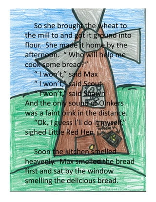  So	
  she	
  brought	
  the	
  wheat	
  to	
  
the	
  mill	
  to	
  and	
  got	
  it	
  ground	
  into	
  
ﬂour.	
  	
  She	
  made	
  it	
  home	
  by	
  the	
  
aUernoon.	
  	
  “	
  Who	
  will	
  help	
  me	
  
cook	
  some	
  bread?”	
  
   	
  “	
  I	
  won’t,”	
  said	
  Max	
  	
  
   	
  “	
  I	
  won’t,”	
  said	
  Scout	
  
   	
  “	
  I	
  won’t,”	
  said	
  Shawn	
  
And	
  the	
  only	
  sound	
  of	
  Oinkers	
  
was	
  a	
  faint	
  oink	
  in	
  the	
  distance.	
  	
  	
  
   	
  “Ok,	
  I	
  guess	
  I’ll	
  do	
  it	
  myself,”	
  
sighed	
  Li'le	
  Red	
  Hen.	
  

  	
  Soon	
  the	
  kitchen	
  smelled	
  
heavenly.	
  	
  Max	
  smelled	
  the	
  bread	
  
ﬁrst	
  and	
  sat	
  by	
  the	
  window	
  
smelling	
  the	
  delicious	
  bread.	
  
 