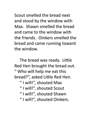 Scout	
  smelled	
  the	
  bread	
  next	
  
and	
  stood	
  by	
  the	
  window	
  with	
  
Max.	
  	
  Shawn	
  smelled	
  the	
  bread	
  
and	
  came	
  to	
  the	
  window	
  with	
  
the	
  friends.	
  	
  Oinkers	
  smelled	
  the	
  
bread	
  and	
  came	
  running	
  toward	
  
the	
  window.	
  

     	
  The	
  bread	
  was	
  ready.	
  	
  Li'le	
  
Red	
  Hen	
  brought	
  the	
  bread	
  out.	
  
“	
  Who	
  will	
  help	
  me	
  eat	
  this	
  
bread?”,	
  asked	
  Li'le	
  Red	
  Hen.	
  
     	
  “	
  I	
  will!”,	
  shouted	
  Max	
  
     	
  “	
  I	
  will!”,	
  shouted	
  Scout	
  
     	
  “	
  I	
  will!”,	
  shouted	
  Shawn	
  
     	
  “	
  I	
  will!”,	
  shouted	
  Oinkers.	
  
 