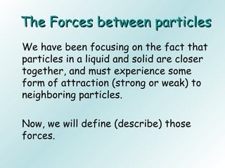 The Forces between particlesThe Forces between particles
We have been focusing on the fact that
particles in a liquid and solid are closer
together, and must experience some
form of attraction (strong or weak) to
neighboring particles.
Now, we will define (describe) those
forces.
 