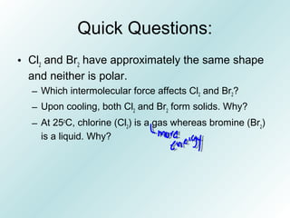 Quick Questions:
• Cl2
and Br2
have approximately the same shape
and neither is polar.
– Which intermolecular force affects Cl2 and Br2?
– Upon cooling, both Cl2
and Br2
form solids. Why?
– At 25o
C, chlorine (Cl2
) is a gas whereas bromine (Br2
)
is a liquid. Why?
 
