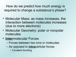 How do we predict how much energy is
required to change a substance’s phase?
• Molecular Mass: as mass increases, the
interaction between molecules increases
(due to more electrons)
• Molecular Geometry: polar or nonpolar
molecules
• Intermolecular Forces
– Forces between two ions or molecules.
– As opposed to intraparticlar forces
• Covalent bonding
 