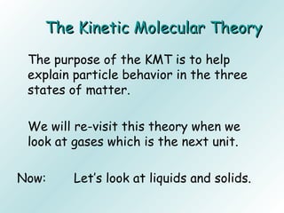 The Kinetic Molecular TheoryThe Kinetic Molecular Theory
The purpose of the KMT is to help
explain particle behavior in the three
states of matter.
We will re-visit this theory when we
look at gases which is the next unit.
Now: Let’s look at liquids and solids.
 