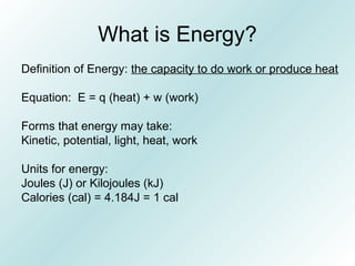 What is Energy?
Definition of Energy: the capacity to do work or produce heat
Equation: E = q (heat) + w (work)
Forms that energy may take:
Kinetic, potential, light, heat, work
Units for energy:
Joules (J) or Kilojoules (kJ)
Calories (cal) = 4.184J = 1 cal
 