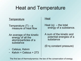 Heat and Temperature
Temperature
Temperature (T) – a
measure of heat flow
An average of the kinetic
energy of all the
atoms/particles of a
substance
- Celsius, Kelvin
- Kelvin = Celsius + 273
Heat
Heat (q) – the total
energy of a substance.
A sum of the kinetic and
potential energies of a
substance
(E=q constant pressure)
The first law of thermodynamics: the law of the conservation of energy.
 