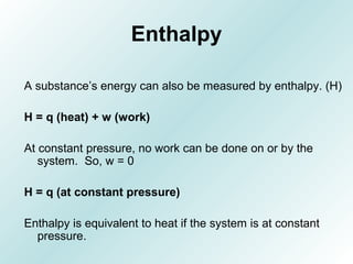 Enthalpy
A substance’s energy can also be measured by enthalpy. (H)
H = q (heat) + w (work)
At constant pressure, no work can be done on or by the
system. So, w = 0
H = q (at constant pressure)
Enthalpy is equivalent to heat if the system is at constant
pressure.
 