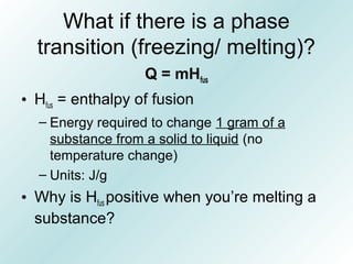 What if there is a phase
transition (freezing/ melting)?
Q = mHfus
• Hfus = enthalpy of fusion
– Energy required to change 1 gram of a
substance from a solid to liquid (no
temperature change)
– Units: J/g
• Why is Hfus positive when you’re melting a
substance?
 