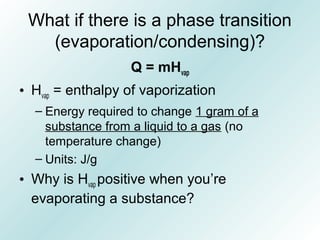 What if there is a phase transition
(evaporation/condensing)?
Q = mHvap
• Hvap = enthalpy of vaporization
– Energy required to change 1 gram of a
substance from a liquid to a gas (no
temperature change)
– Units: J/g
• Why is Hvap positive when you’re
evaporating a substance?
 