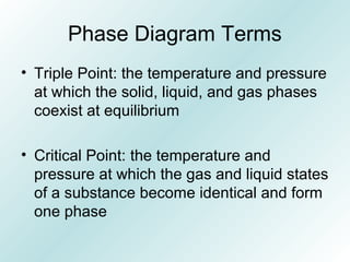 Phase Diagram Terms
• Triple Point: the temperature and pressure
at which the solid, liquid, and gas phases
coexist at equilibrium
• Critical Point: the temperature and
pressure at which the gas and liquid states
of a substance become identical and form
one phase
 