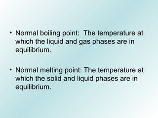 • Normal boiling point: The temperature at
which the liquid and gas phases are in
equilibrium.
• Normal melting point: The temperature at
which the solid and liquid phases are in
equilibrium.
 