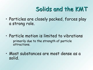 Solids and the KMTSolids and the KMT
• Particles are closely packed, forces play
a strong role.
• Particle motion is limited to vibrations
primarily due to the strength of particle
attractions.
• Most substances are most dense as a
solid.
 