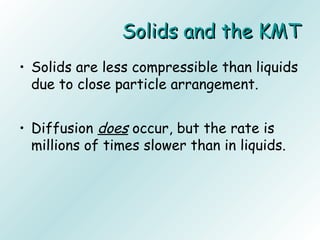 Solids and the KMTSolids and the KMT
• Solids are less compressible than liquids
due to close particle arrangement.
• Diffusion does occur, but the rate is
millions of times slower than in liquids.
 
