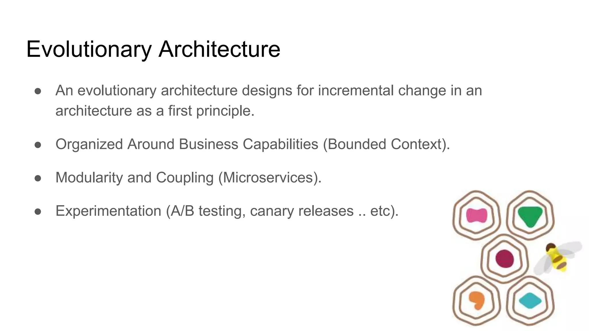 Evolutionary Architecture
● An evolutionary architecture designs for incremental change in an
architecture as a first principle.
● Organized Around Business Capabilities (Bounded Context).
● Modularity and Coupling (Microservices).
● Experimentation (A/B testing, canary releases .. etc).
 