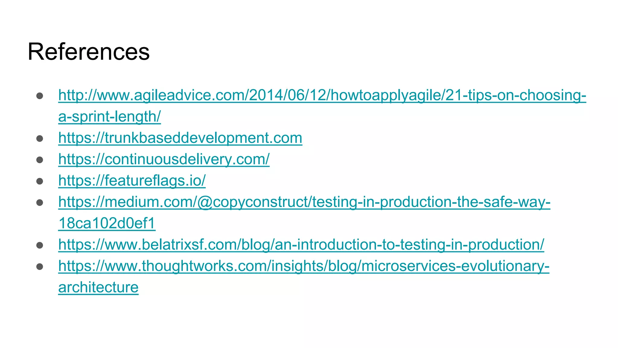 References
● http://www.agileadvice.com/2014/06/12/howtoapplyagile/21-tips-on-choosing-
a-sprint-length/
● https://trunkbaseddevelopment.com
● https://continuousdelivery.com/
● https://featureflags.io/
● https://medium.com/@copyconstruct/testing-in-production-the-safe-way-
18ca102d0ef1
● https://www.belatrixsf.com/blog/an-introduction-to-testing-in-production/
● https://www.thoughtworks.com/insights/blog/microservices-evolutionary-
architecture
 