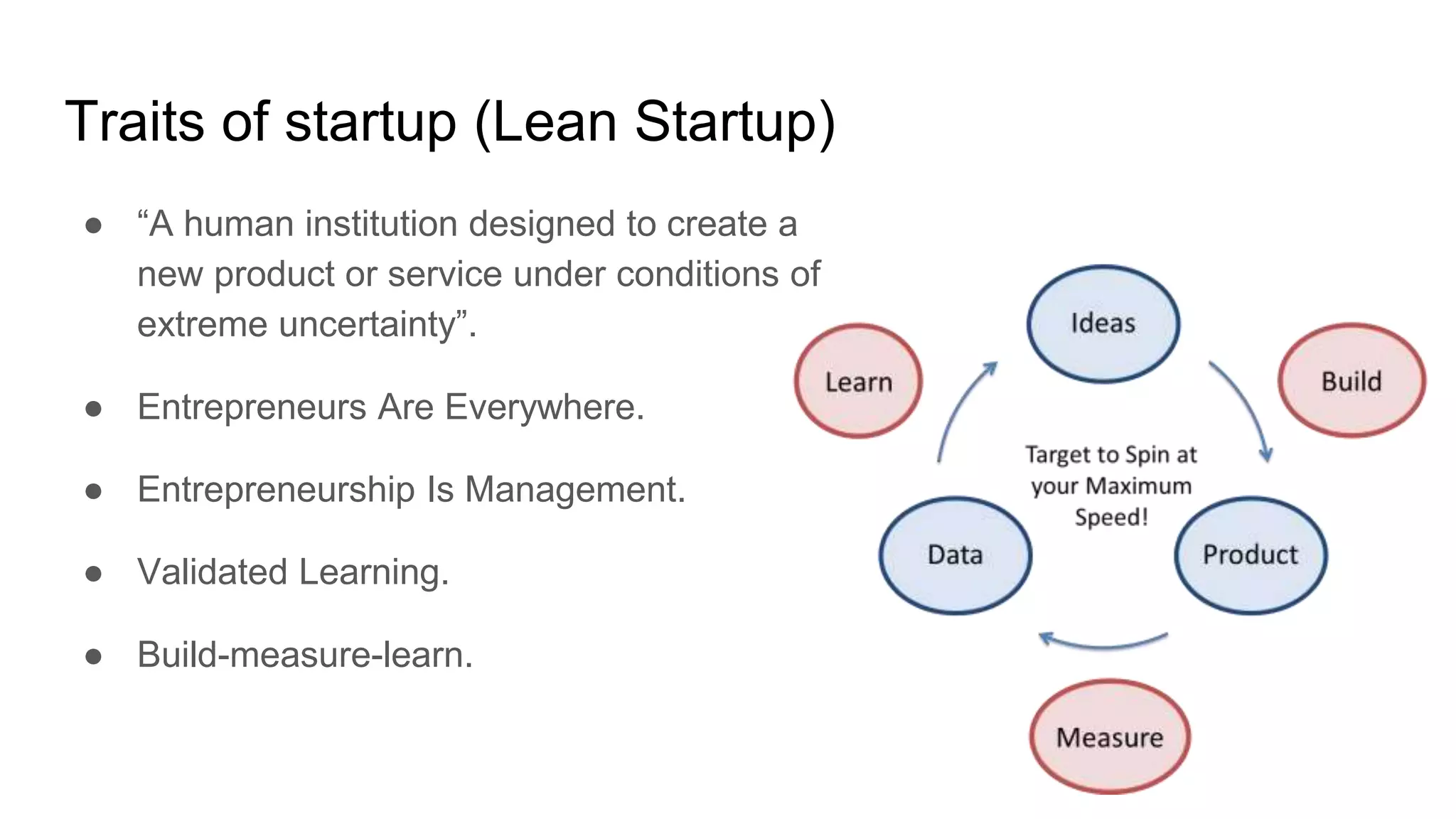 Traits of startup (Lean Startup)
● “A human institution designed to create a
new product or service under conditions of
extreme uncertainty”.
● Entrepreneurs Are Everywhere.
● Entrepreneurship Is Management.
● Validated Learning.
● Build-measure-learn.
 