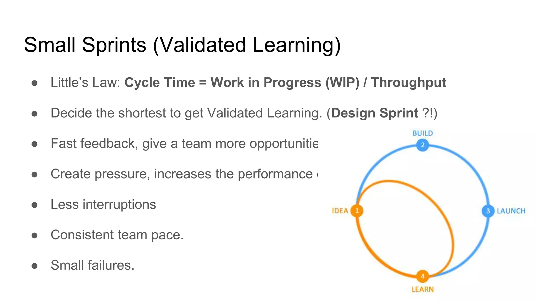 Small Sprints (Validated Learning)
● Little’s Law: Cycle Time = Work in Progress (WIP) / Throughput
● Decide the shortest to get Validated Learning. (Design Sprint ?!)
● Fast feedback, give a team more opportunities to improve.
● Create pressure, increases the performance of the team.
● Less interruptions
● Consistent team pace.
● Small failures.
 