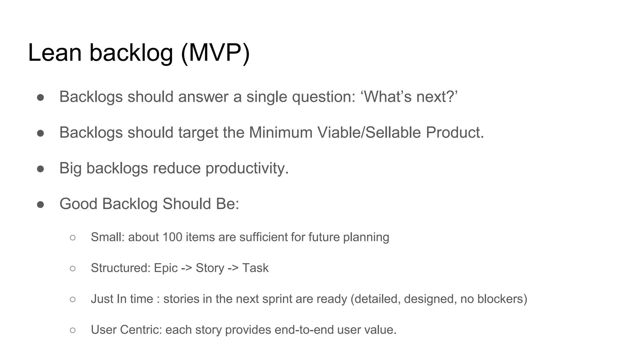 Lean backlog (MVP)
● Backlogs should answer a single question: ‘What’s next?’
● Backlogs should target the Minimum Viable/Sellable Product.
● Big backlogs reduce productivity.
● Good Backlog Should Be:
○ Small: about 100 items are sufficient for future planning
○ Structured: Epic -> Story -> Task
○ Just In time : stories in the next sprint are ready (detailed, designed, no blockers)
○ User Centric: each story provides end-to-end user value.
 