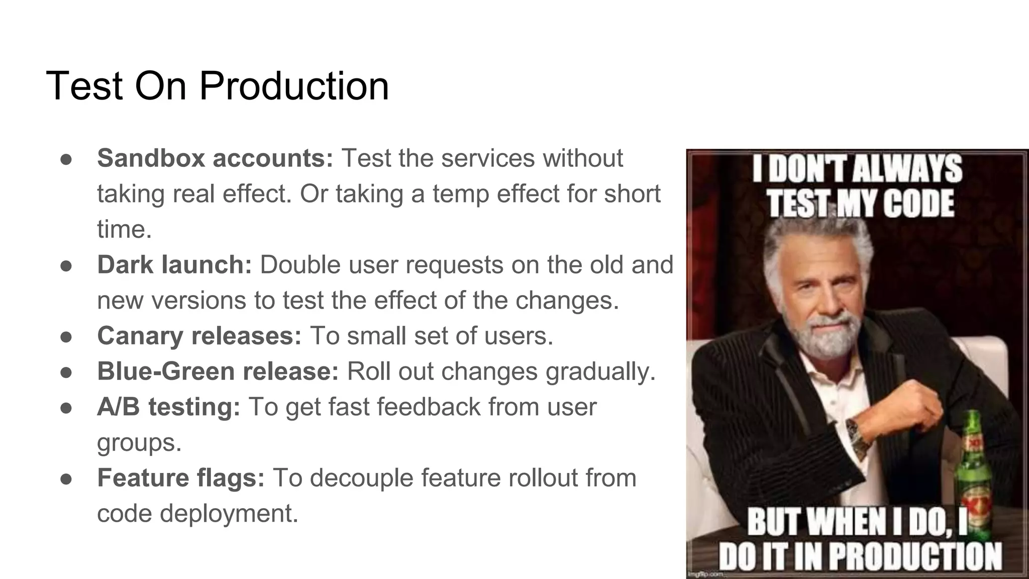 Test On Production
● Sandbox accounts: Test the services without
taking real effect. Or taking a temp effect for short
time.
● Dark launch: Double user requests on the old and
new versions to test the effect of the changes.
● Canary releases: To small set of users.
● Blue-Green release: Roll out changes gradually.
● A/B testing: To get fast feedback from user
groups.
● Feature flags: To decouple feature rollout from
code deployment.
 